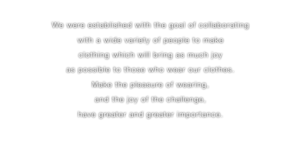 We were established with the goal of collaborating with a wide variety of people to make clothing which will bring as much joy as possible to those who wear our clothes.Make the pleasure of wearing,and the joy of the challenge, have greater and greater importance.