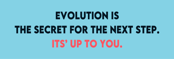 EVOLUTION IS THE DECRET FOR THE NEXT STEP. IT'S UP TO YOU.