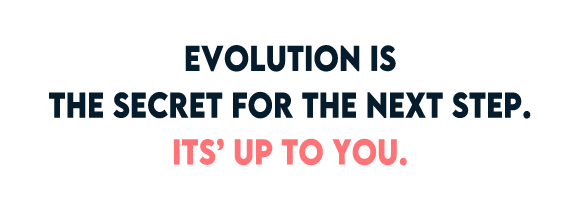 EVOLUTION IS THE SECRET FOR THE NEXT STEP. IT'S UP TO YOU.
