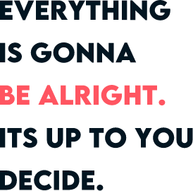 EVERYTHING IS GONNA BE ALRIGHT. ITS UP TO YOU DECIDE.