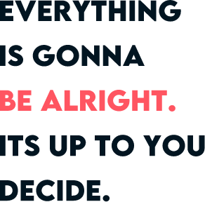 EVERYTHING IS GONNA BE ALRIGHT. ITS UP TO YOU DECIDE.